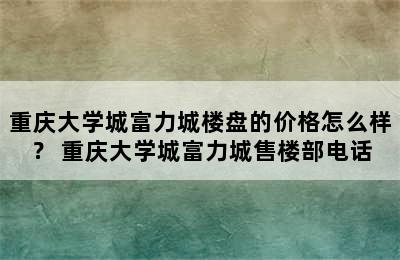 重庆大学城富力城楼盘的价格怎么样？ 重庆大学城富力城售楼部电话